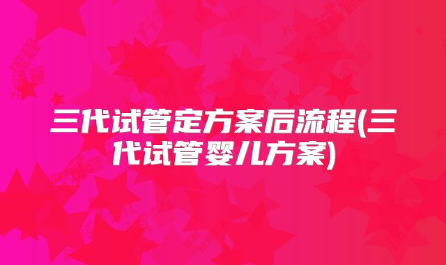 三代试管定方案后流程(三代试管婴儿方案)