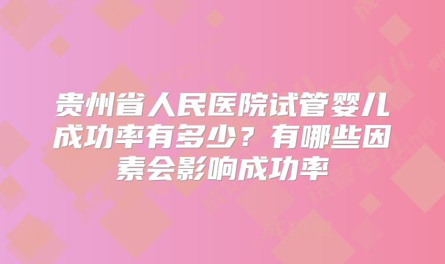 贵州省人民医院试管婴儿成功率有多少?有哪些因素会影响成功率