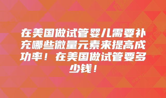 在美国做试管婴儿需要补充哪些微量元素来提高成功率！在美国做试管要多少钱！
