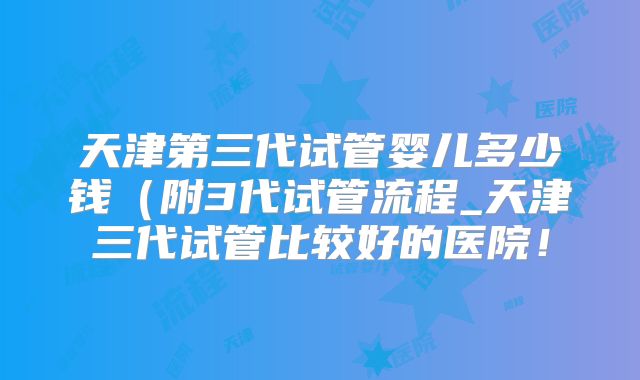天津第三代试管婴儿多少钱(附3代试管流程_天津三代试管比较好的医院!