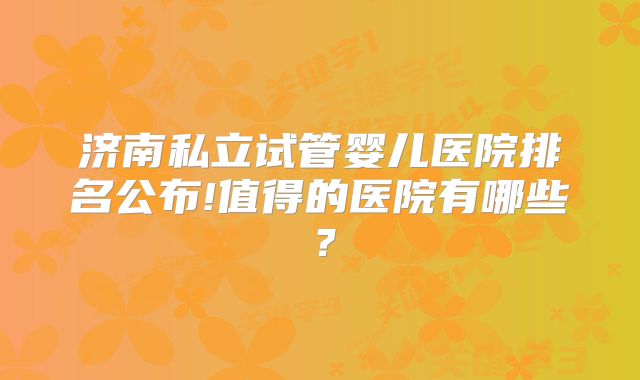 济南私立试管婴儿医院排名公布!值得的医院有哪些？