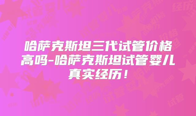 哈萨克斯坦三代试管价格高吗-哈萨克斯坦试管婴儿真实经历!