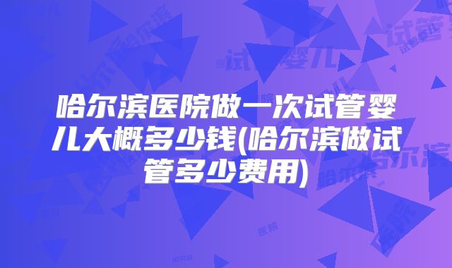 哈尔滨医院做一次试管婴儿大概多少钱(哈尔滨做试管多少费用)