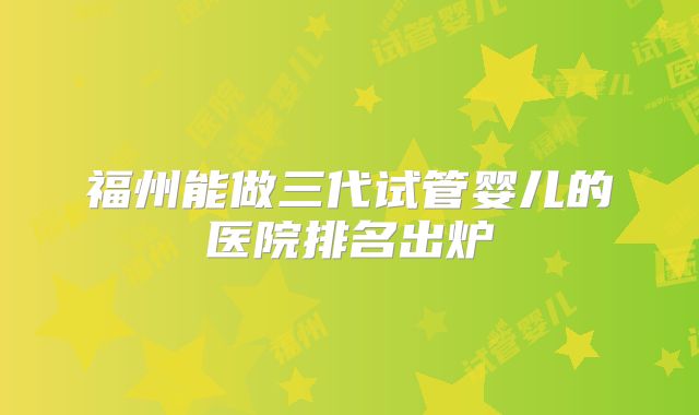 福州能做三代试管婴儿的医院排名出炉