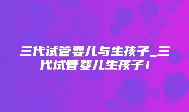 三代试管婴儿与生孩子_三代试管婴儿生孩子！