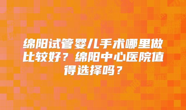 绵阳试管婴儿手术哪里做比较好？绵阳中心医院值得选择吗？