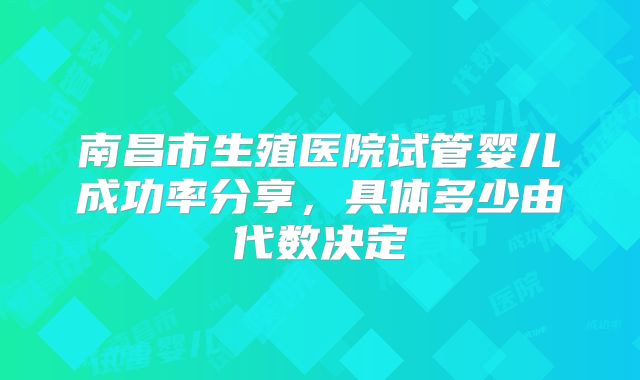 南昌市生殖医院试管婴儿成功率分享，具体多少由代数决定
