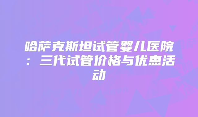 哈萨克斯坦试管婴儿医院：三代试管价格与优惠活动