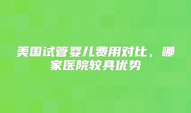 美国试管婴儿费用对比，哪家医院较具优势