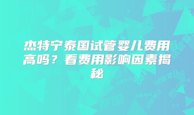 杰特宁泰国试管婴儿费用高吗?看费用影响因素揭秘