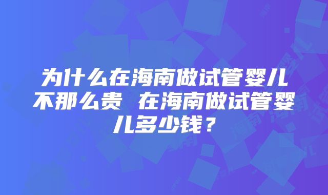 为什么在海南做试管婴儿不那么贵 在海南做试管婴儿多少钱？