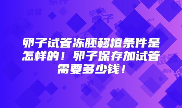 卵子试管冻胚移植条件是怎样的！卵子保存加试管需要多少钱！