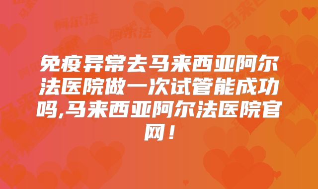 免疫异常去马来西亚阿尔法医院做一次试管能成功吗,马来西亚阿尔法医院官网！