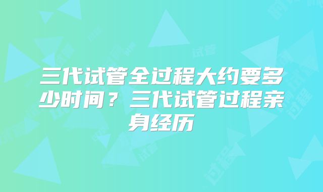 三代试管全过程大约要多少时间？三代试管过程亲身经历