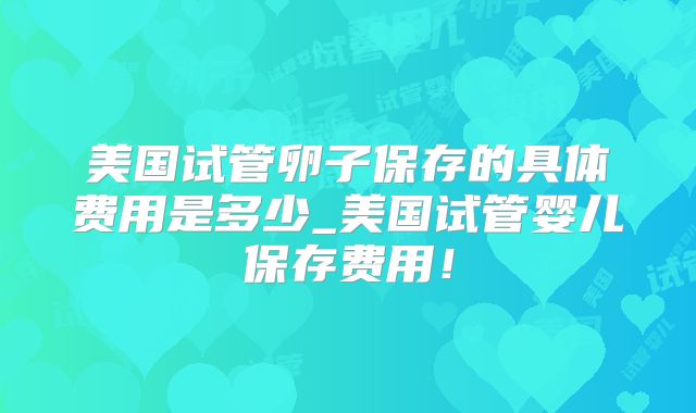 美国试管卵子保存的具体费用是多少_美国试管婴儿保存费用！