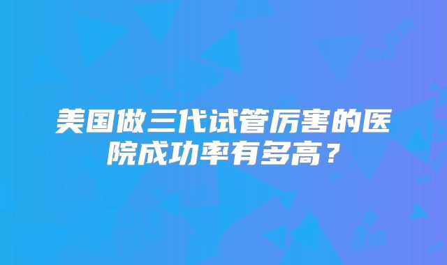 美国做三代试管厉害的医院成功率有多高？