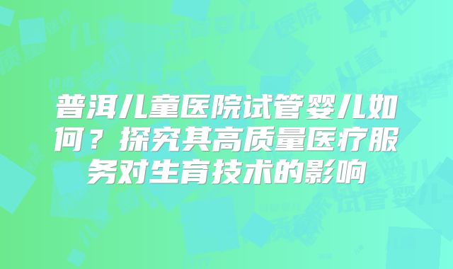 普洱儿童医院试管婴儿如何?探究其高质量医疗服务对生育技术的影响