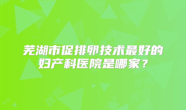 芜湖市促排卵技术最好的妇产科医院是哪家？