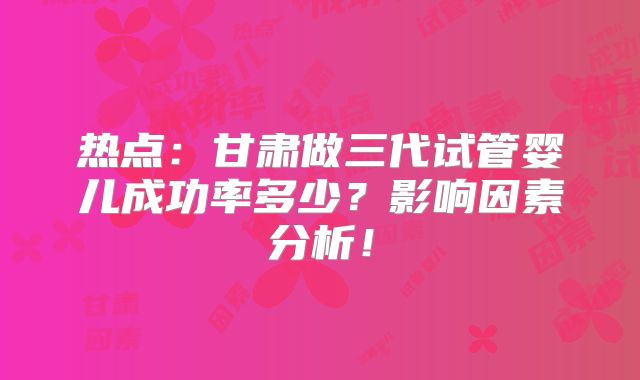 热点:甘肃做三代试管婴儿成功率多少?影响因素分析!