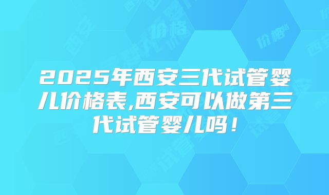 2025年西安三代试管婴儿价格表,西安可以做第三代试管婴儿吗！