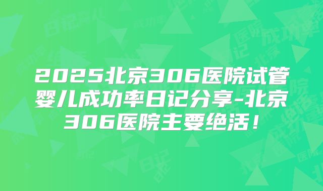 2025北京306医院试管婴儿成功率日记分享-北京306医院主要绝活!