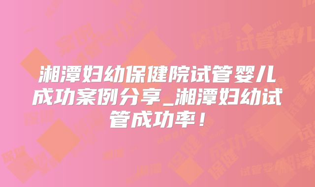 湘潭妇幼保健院试管婴儿成功案例分享_湘潭妇幼试管成功率！