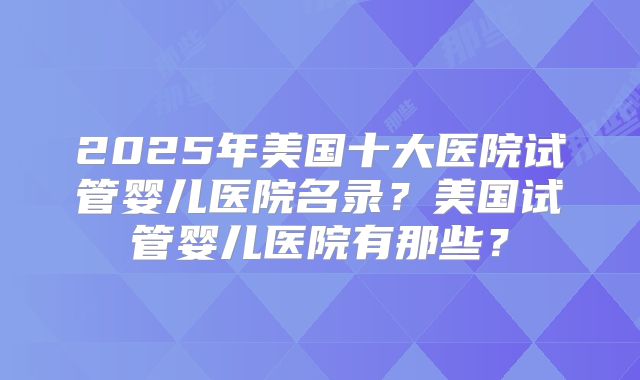 2025年美国十大医院试管婴儿医院名录？美国试管婴儿医院有那些？