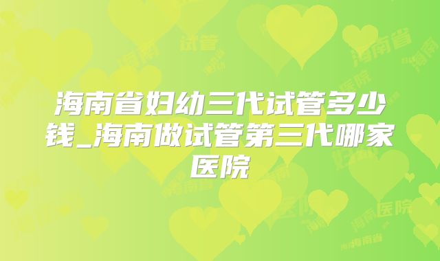 海南省妇幼三代试管多少钱_海南做试管第三代哪家医院