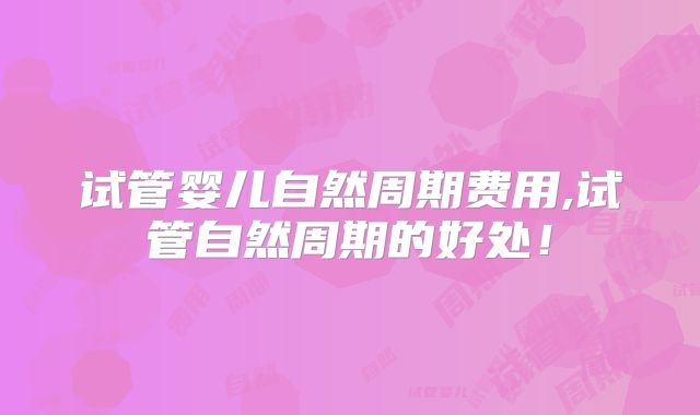 试管婴儿自然周期费用,试管自然周期的好处！