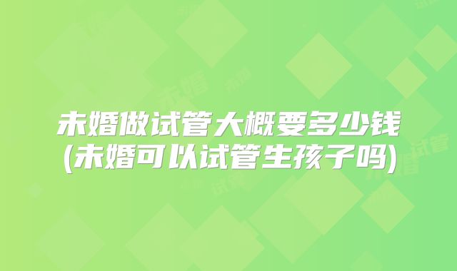 未婚做试管大概要多少钱(未婚可以试管生孩子吗)