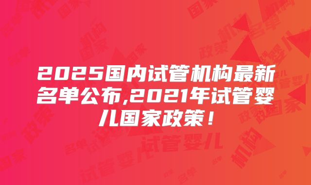2025国内试管机构最新名单公布,2021年试管婴儿国家政策!