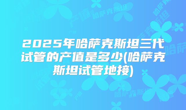 2025年哈萨克斯坦三代试管的产值是多少(哈萨克斯坦试管地接)