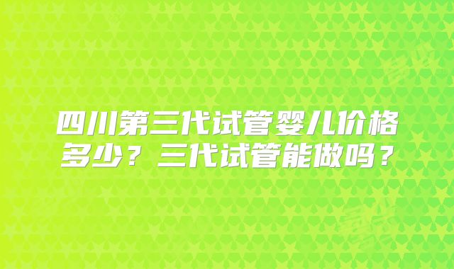 四川第三代试管婴儿价格多少？三代试管能做吗？