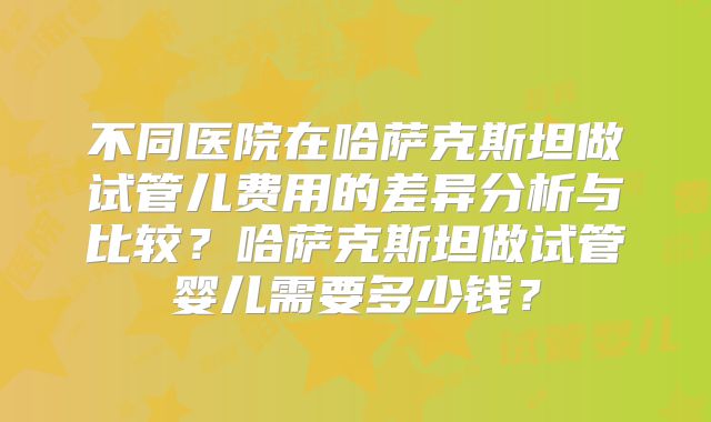 不同医院在哈萨克斯坦做试管儿费用的差异分析与比较？哈萨克斯坦做试管婴儿需要多少钱？