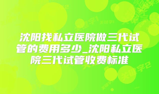 沈阳找私立医院做三代试管的费用多少_沈阳私立医院三代试管收费标准