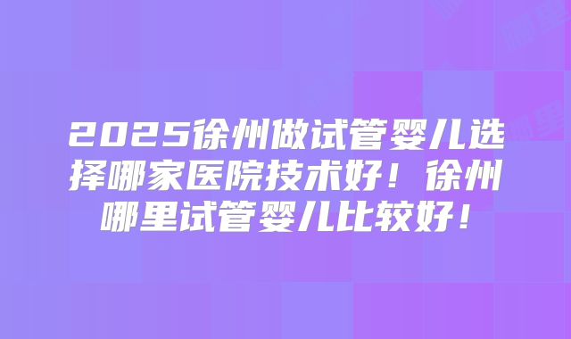 2025徐州做试管婴儿选择哪家医院技术好！徐州哪里试管婴儿比较好！