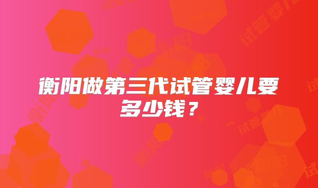 衡阳做第三代试管婴儿要多少钱？
