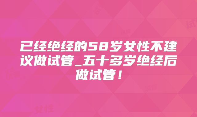 已经绝经的58岁女性不建议做试管_五十多岁绝经后做试管！
