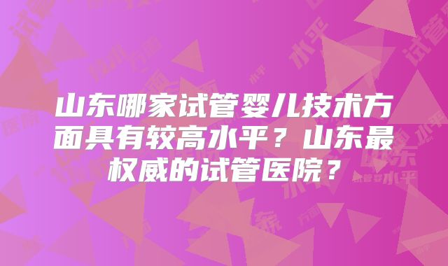 山东哪家试管婴儿技术方面具有较高水平？山东最权威的试管医院？