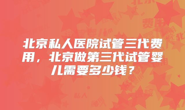 北京私人医院试管三代费用，北京做第三代试管婴儿需要多少钱？