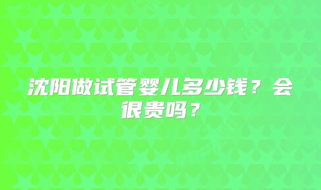 沈阳做试管婴儿多少钱？会很贵吗？