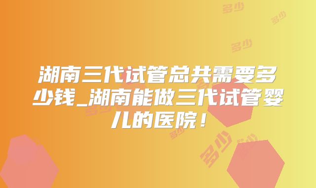 湖南三代试管总共需要多少钱_湖南能做三代试管婴儿的医院！