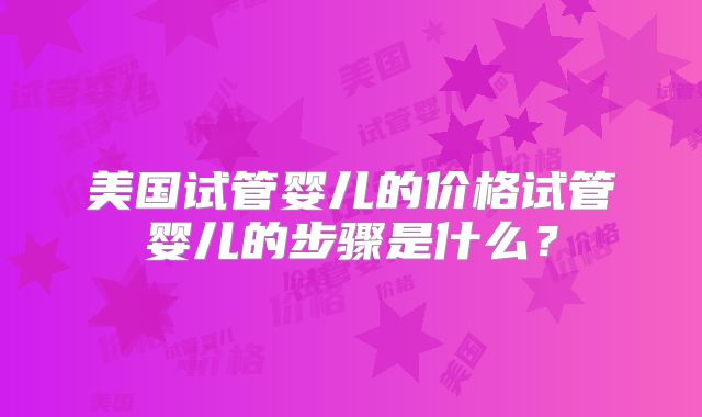 美国试管婴儿的价格试管婴儿的步骤是什么？