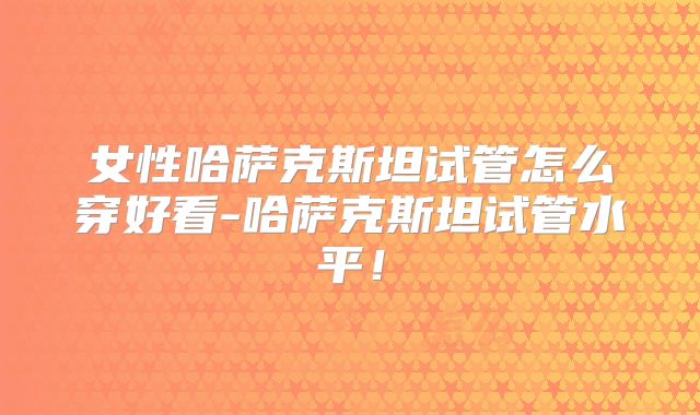女性哈萨克斯坦试管怎么穿好看-哈萨克斯坦试管水平！