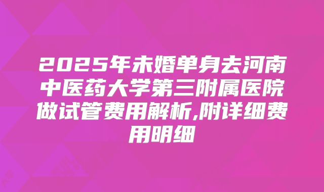 2025年未婚单身去河南中医药大学第三附属医院做试管费用解析,附详细费用明细