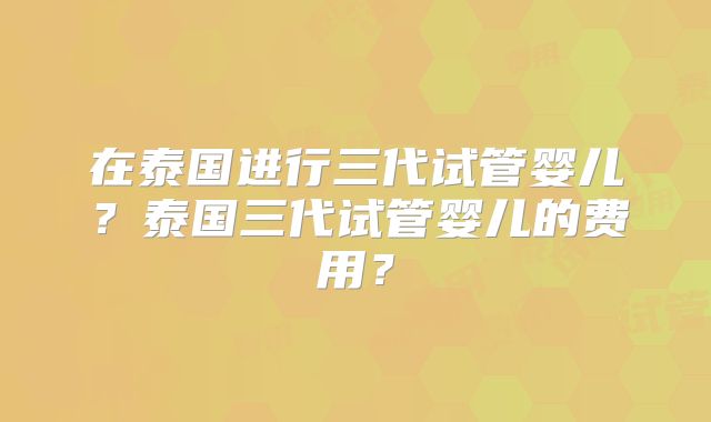在泰国进行三代试管婴儿？泰国三代试管婴儿的费用？