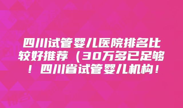 四川试管婴儿医院排名比较好推荐（30万多已足够！四川省试管婴儿机构！