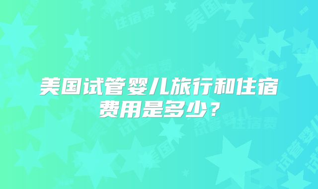 美国试管婴儿旅行和住宿费用是多少？