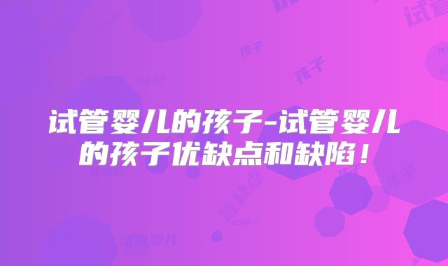 试管婴儿的孩子-试管婴儿的孩子优缺点和缺陷！