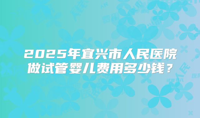 2025年宜兴市人民医院做试管婴儿费用多少钱？